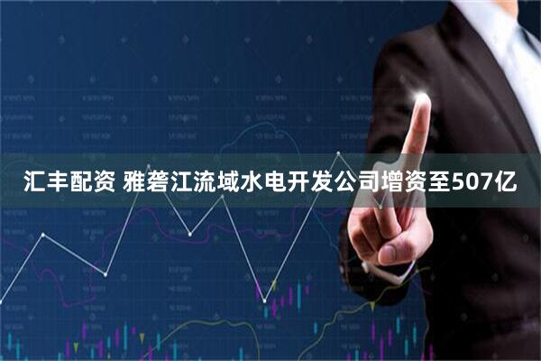 汇丰配资 雅砻江流域水电开发公司增资至507亿