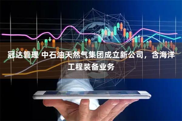 冠达管理 中石油天然气集团成立新公司，含海洋工程装备业务