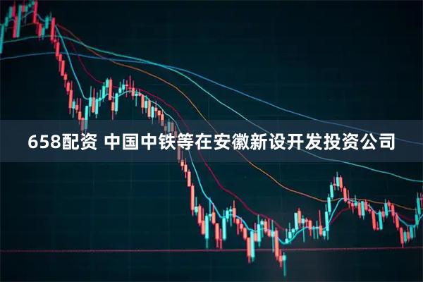 658配资 中国中铁等在安徽新设开发投资公司