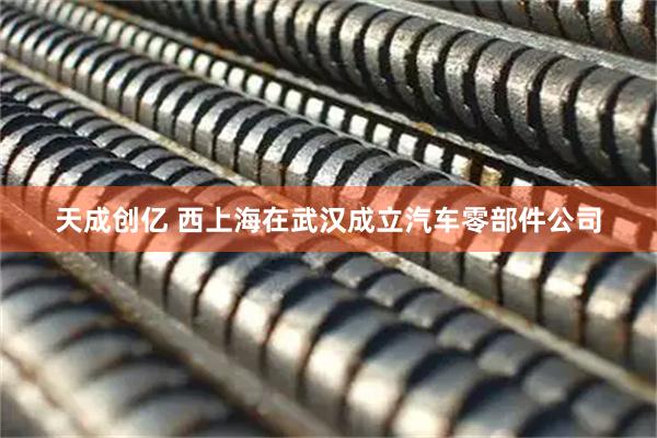 天成创亿 西上海在武汉成立汽车零部件公司