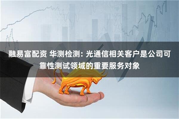 融易富配资 华测检测: 光通信相关客户是公司可靠性测试领域的重要服务对象