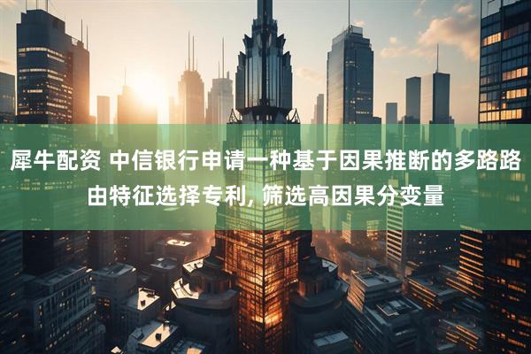 犀牛配资 中信银行申请一种基于因果推断的多路路由特征选择专利, 筛选高因果分变量