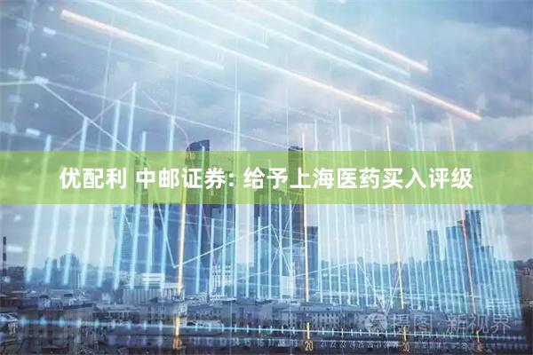优配利 中邮证券: 给予上海医药买入评级