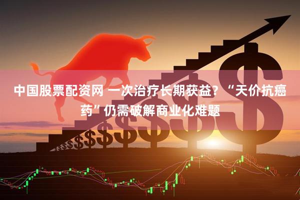 中国股票配资网 一次治疗长期获益？“天价抗癌药”仍需破解商业化难题