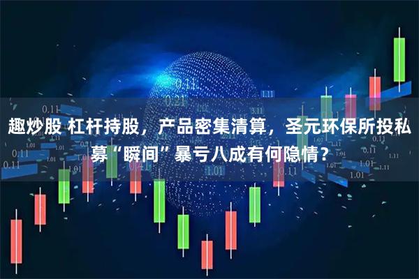 趣炒股 杠杆持股，产品密集清算，圣元环保所投私募“瞬间”暴亏八成有何隐情？
