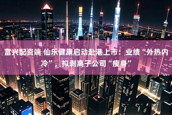 富兴配资端 仙乐健康启动赴港上市：业绩“外热内冷”，拟剥离子公司“瘦身”