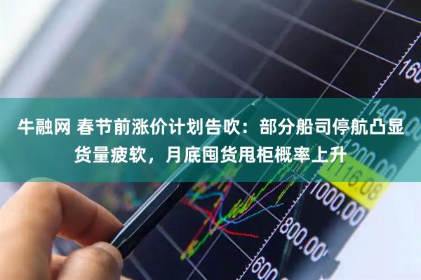 牛融网 春节前涨价计划告吹：部分船司停航凸显货量疲软，月底囤货甩柜概率上升
