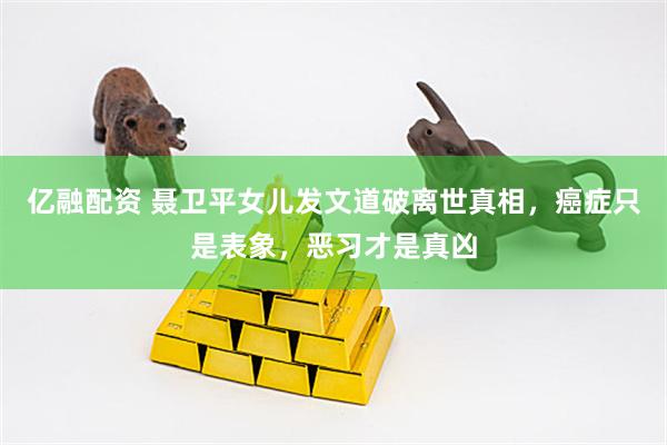 亿融配资 聂卫平女儿发文道破离世真相，癌症只是表象，恶习才是真凶