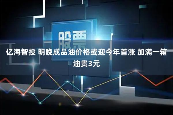 亿海智投 明晚成品油价格或迎今年首涨 加满一箱油贵3元
