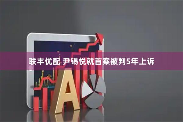 联丰优配 尹锡悦就首案被判5年上诉