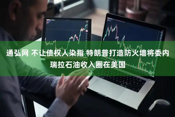 通弘网 不让债权人染指 特朗普打造防火墙将委内瑞拉石油收入圈在美国