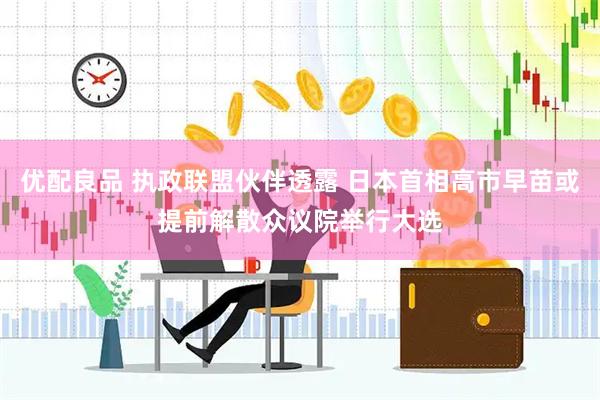 优配良品 执政联盟伙伴透露 日本首相高市早苗或提前解散众议院举行大选