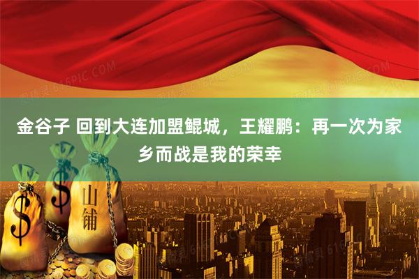 金谷子 回到大连加盟鲲城，王耀鹏：再一次为家乡而战是我的荣幸