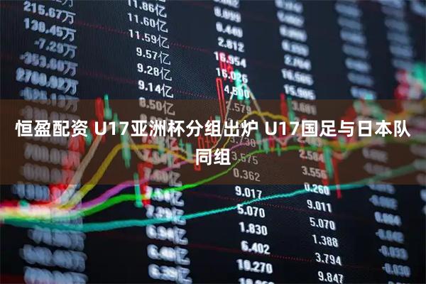 恒盈配资 U17亚洲杯分组出炉 U17国足与日本队同组