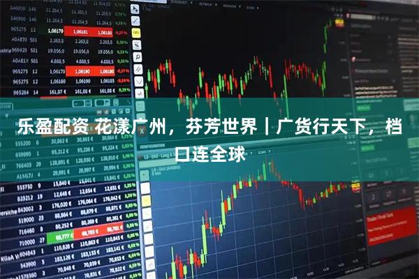 乐盈配资 花漾广州，芬芳世界｜广货行天下，档口连全球