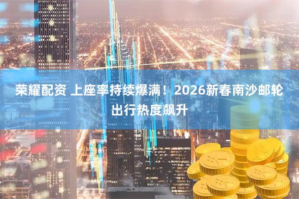 荣耀配资 上座率持续爆满！2026新春南沙邮轮出行热度飙升