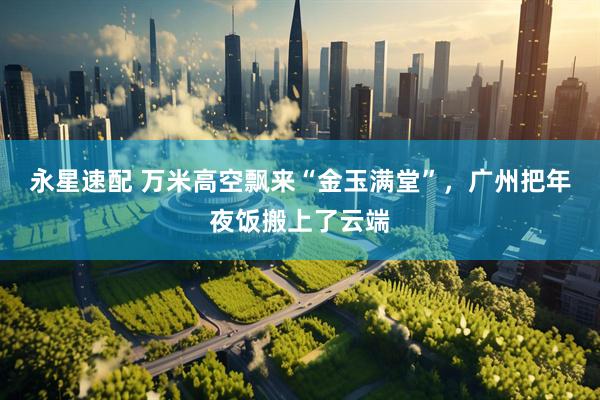 永星速配 万米高空飘来“金玉满堂”，广州把年夜饭搬上了云端