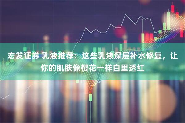 宏发证券 乳液推荐：这些乳液深层补水修复，让你的肌肤像樱花一样白里透红