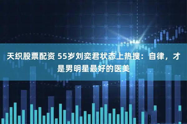 天织股票配资 55岁刘奕君状态上热搜：自律，才是男明星最好的医美