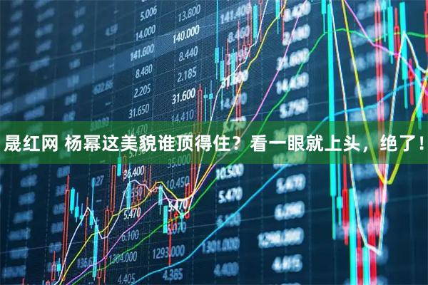 晟红网 杨幂这美貌谁顶得住？看一眼就上头，绝了！