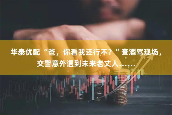 华泰优配 “爸，你看我还行不？”查酒驾现场，交警意外遇到未来老丈人……