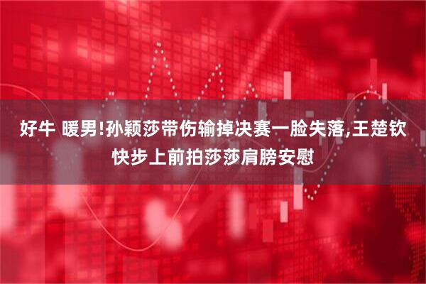 好牛 暖男!孙颖莎带伤输掉决赛一脸失落,王楚钦快步上前拍莎莎肩膀安慰