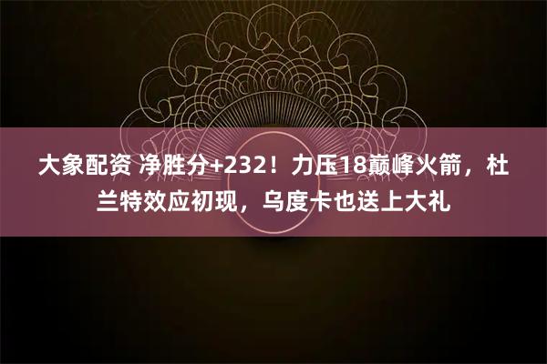 大象配资 净胜分+232！力压18巅峰火箭，杜兰特效应初现，乌度卡也送上大礼