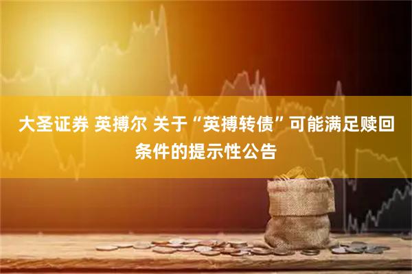 大圣证券 英搏尔 关于“英搏转债”可能满足赎回条件的提示性公告