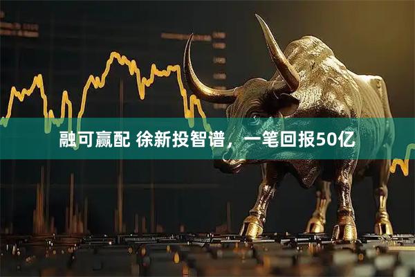 融可赢配 徐新投智谱，一笔回报50亿