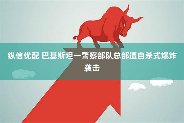 纵信优配 巴基斯坦一警察部队总部遭自杀式爆炸袭击
