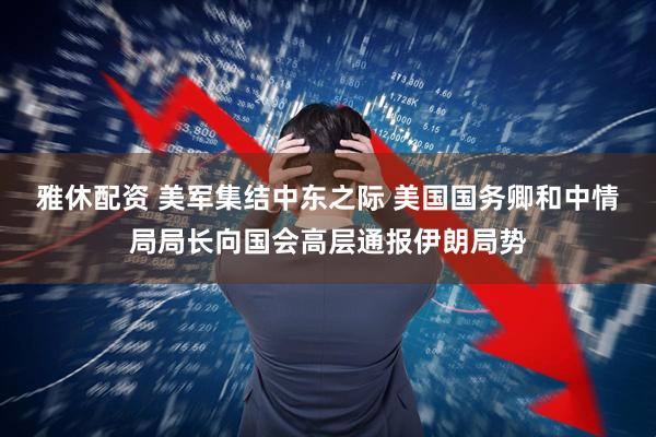 雅休配资 美军集结中东之际 美国国务卿和中情局局长向国会高层通报伊朗局势