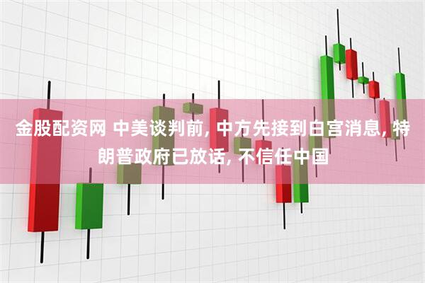 金股配资网 中美谈判前, 中方先接到白宫消息, 特朗普政府已放话, 不信任中国