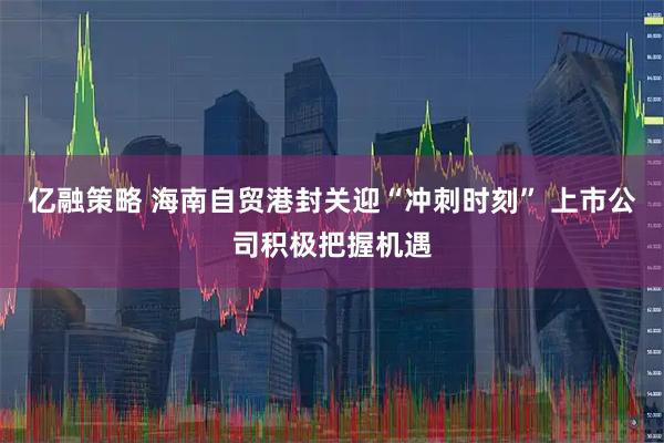 亿融策略 海南自贸港封关迎“冲刺时刻” 上市公司积极把握机遇