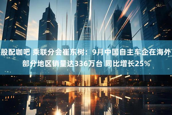 股配咖吧 乘联分会崔东树：9月中国自主车企在海外部分地区销量达336万台 同比增长25%