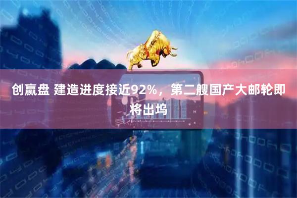 创赢盘 建造进度接近92%，第二艘国产大邮轮即将出坞