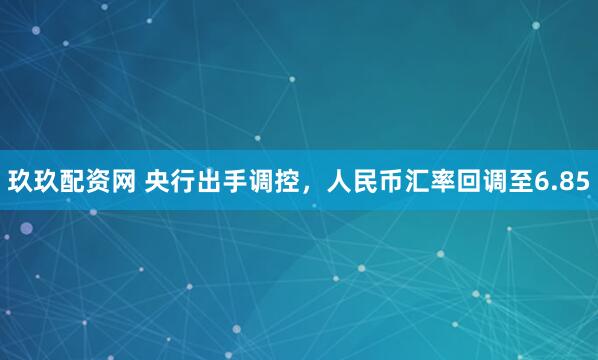 玖玖配资网 央行出手调控，人民币汇率回调至6.85
