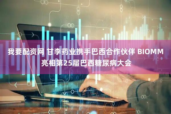 我要配资网 甘李药业携手巴西合作伙伴 BIOMM 亮相第25届巴西糖尿病大会