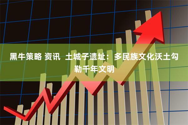 黑牛策略 资讯 土城子遗址:多民族文化沃土勾勒千年文明