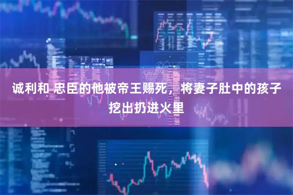诚利和 忠臣的他被帝王赐死，将妻子肚中的孩子挖出扔进火里