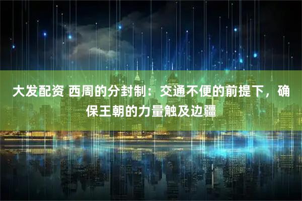 大发配资 西周的分封制：交通不便的前提下，确保王朝的力量触及边疆