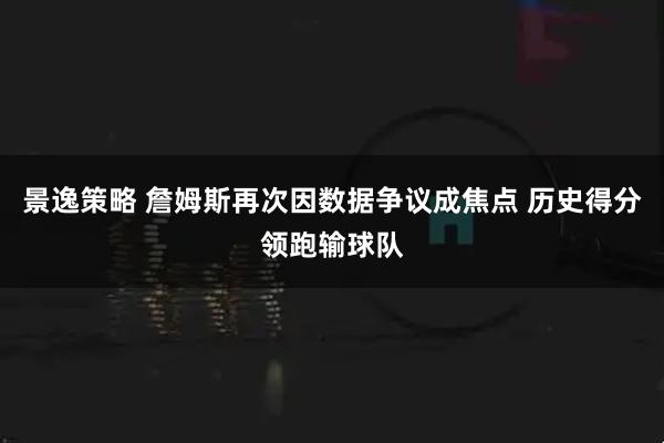 景逸策略 詹姆斯再次因数据争议成焦点 历史得分领跑输球队