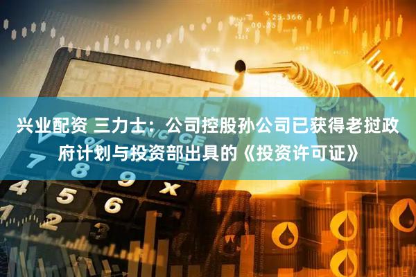 兴业配资 三力士：公司控股孙公司已获得老挝政府计划与投资部出具的《投资许可证》
