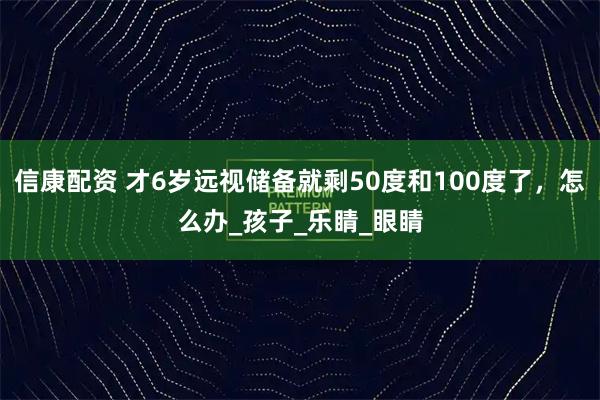 信康配资 才6岁远视储备就剩50度和100度了，怎么办_孩子_乐睛_眼睛