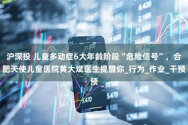 沪深投 儿童多动症6大年龄阶段“危险信号”，合肥天使儿童医院黄大斌医生提醒你_行为_作业_干预