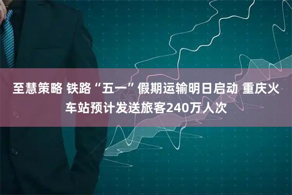 至慧策略 铁路“五一”假期运输明日启动 重庆火车站预计发送旅客240万人次