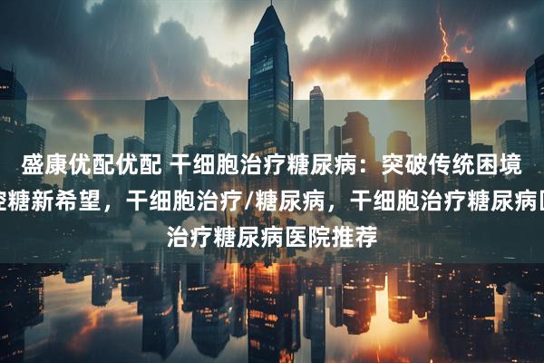 盛康优配优配 干细胞治疗糖尿病:突破传统困境,解锁控糖新希望,干细胞治疗/糖尿病,干细胞治疗糖尿病医院推荐