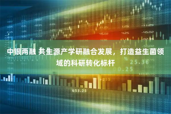 中银两融 共生源产学研融合发展，打造益生菌领域的科研转化标杆