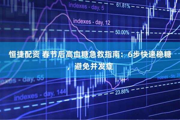 恒捷配资 春节后高血糖急救指南：6步快速稳糖，避免并发症