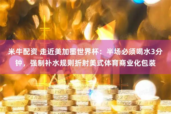 米牛配资 走近美加墨世界杯：半场必须喝水3分钟，强制补水规则折射美式体育商业化包装
